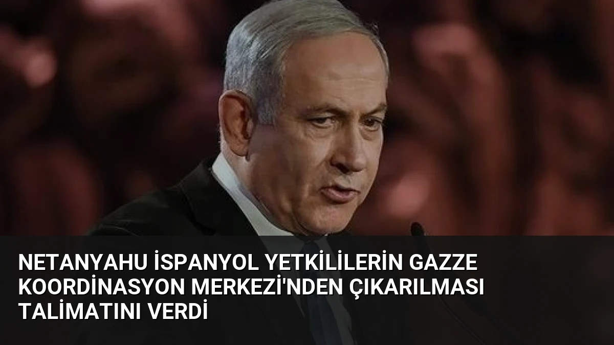 Netanyahu İspanyol Yetkililerin Gazze Koordinasyon Merkezi’nden Çıkarılması Talimatını Verdi