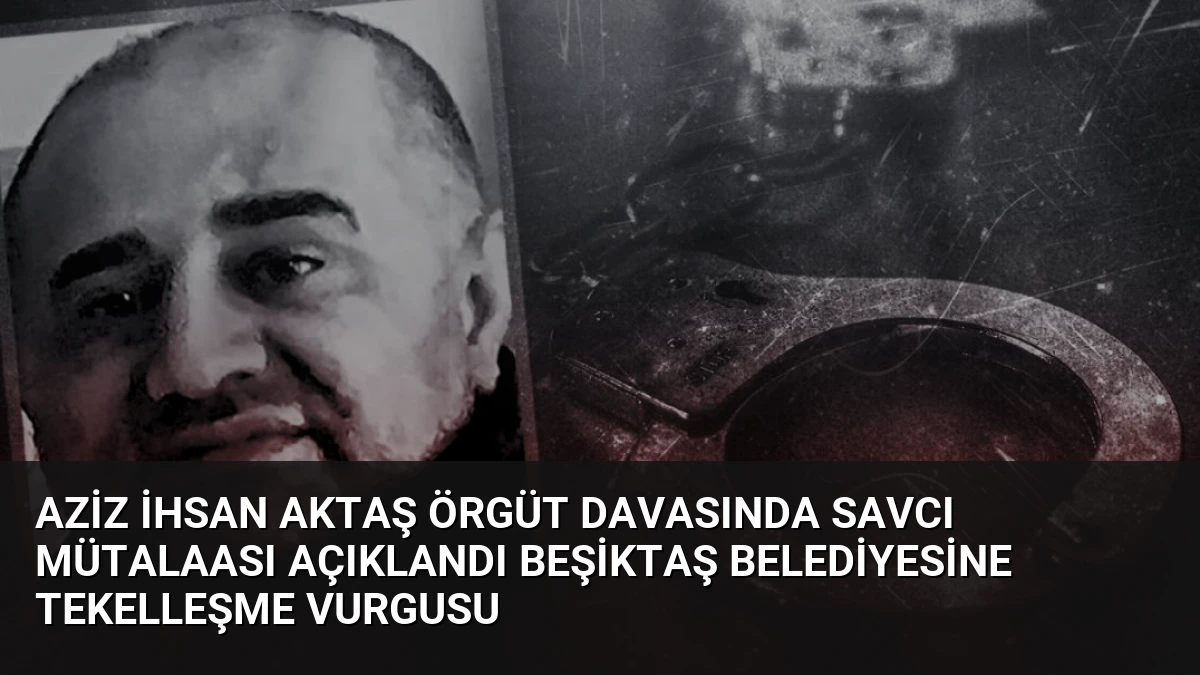 Aziz İhsan Aktaş Örgüt Davasında Savcı Mütalaası Açıklandı Beşiktaş Belediyesine Tekelleşme Vurgusu