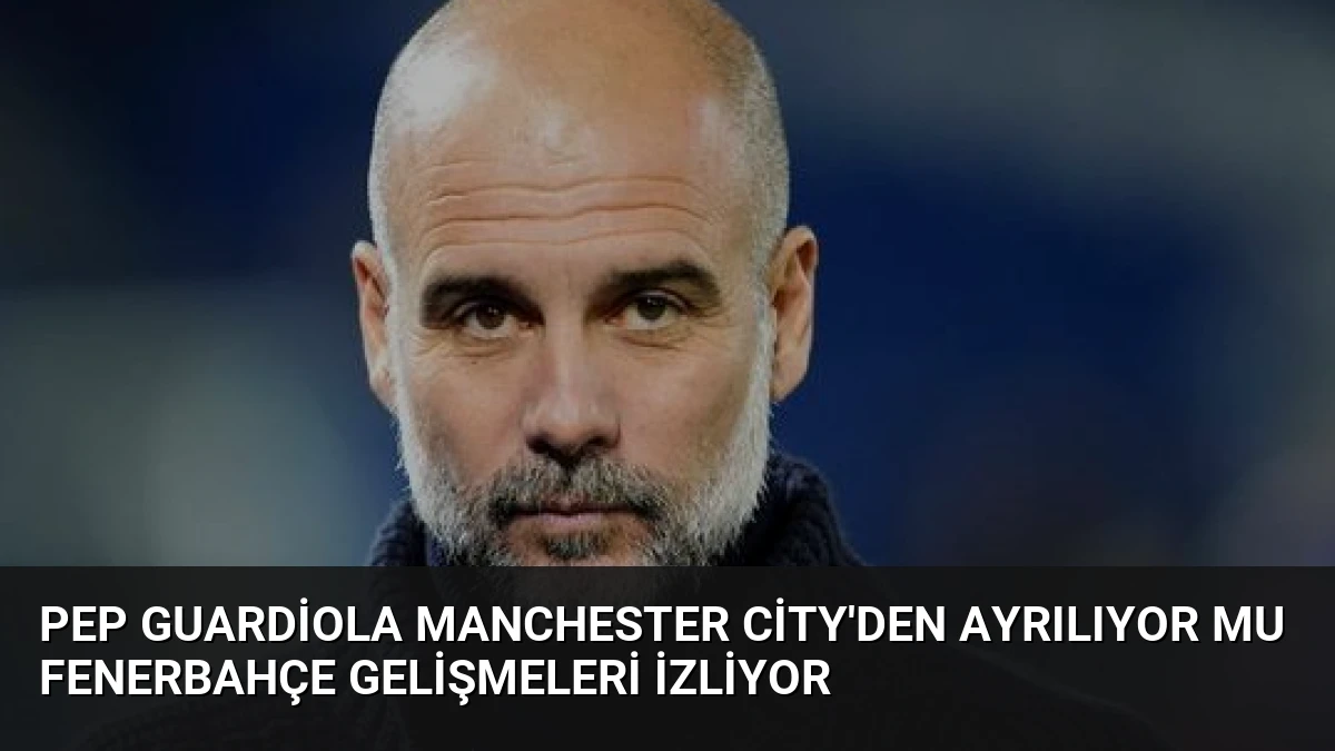 Pep Guardiola Manchester City’den Ayrılıyor mu Fenerbahçe Gelişmeleri İzliyor