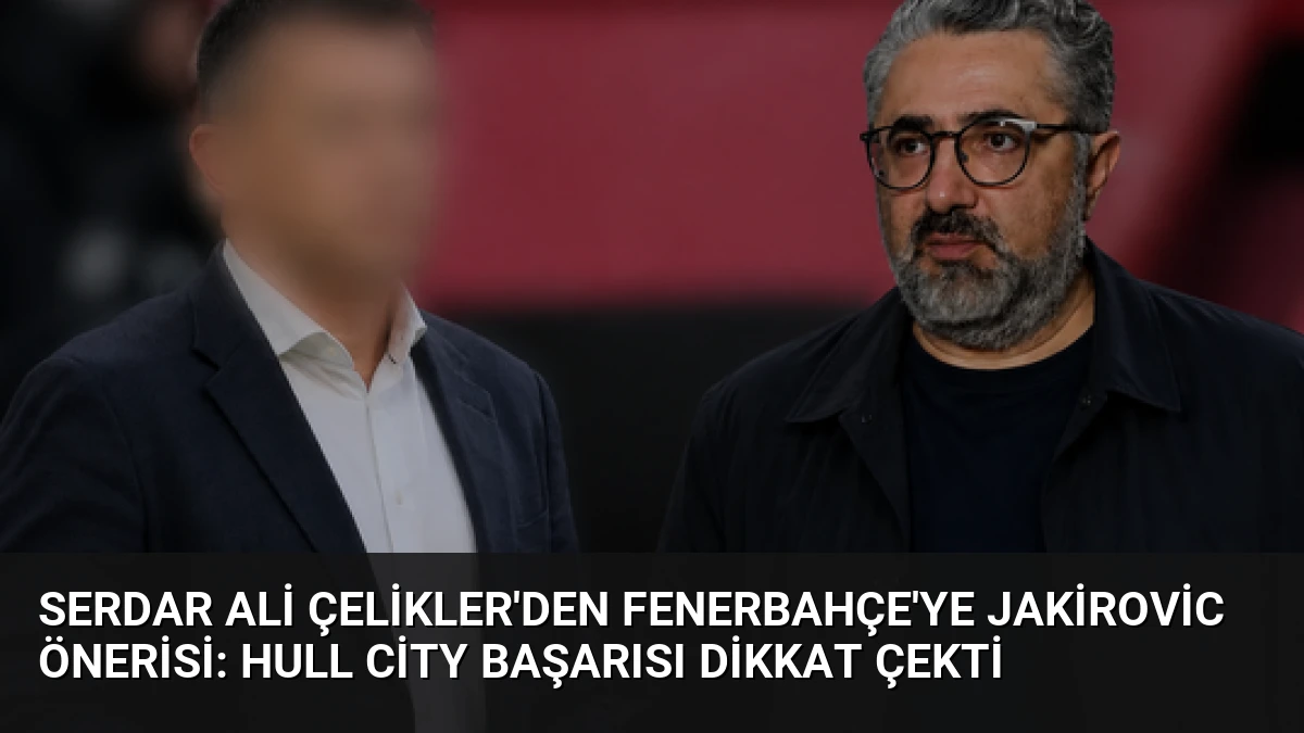 Serdar Ali Çelikler’den Fenerbahçe’ye Jakirovic Önerisi: Hull City Başarısı Dikkat Çekti