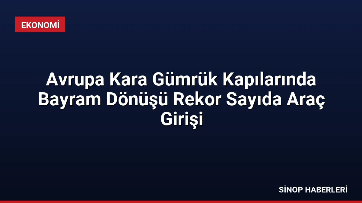 Avrupa Kara Gümrük Kapılarında Bayram Dönüşü Rekor Sayıda Araç Girişi
