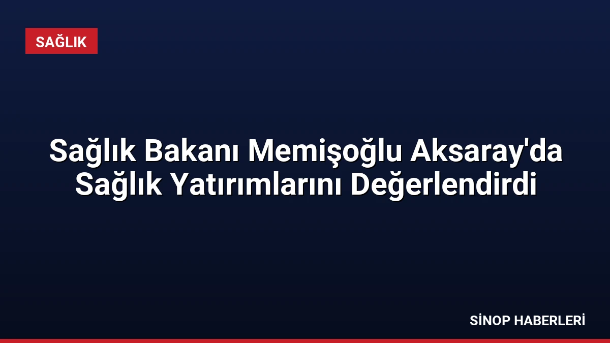 Sağlık Bakanı Memişoğlu Aksaray’da Sağlık Yatırımlarını Değerlendirdi