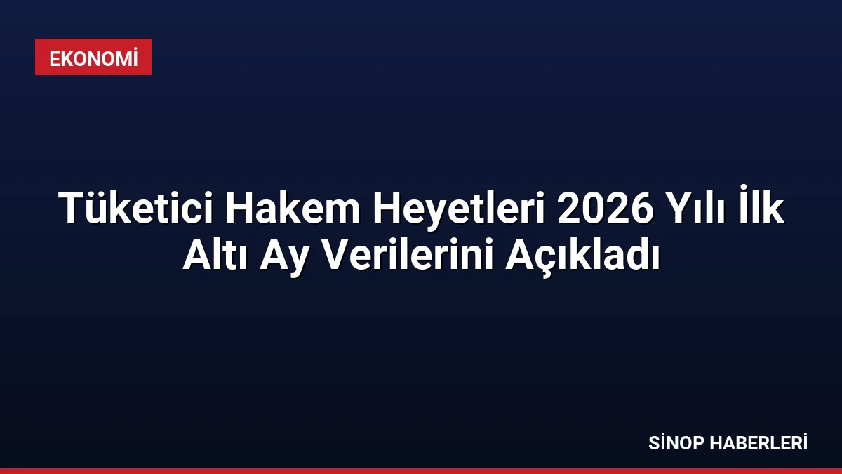 Tüketici Hakem Heyetleri 2026 Yılı İlk Altı Ay Verilerini Açıkladı