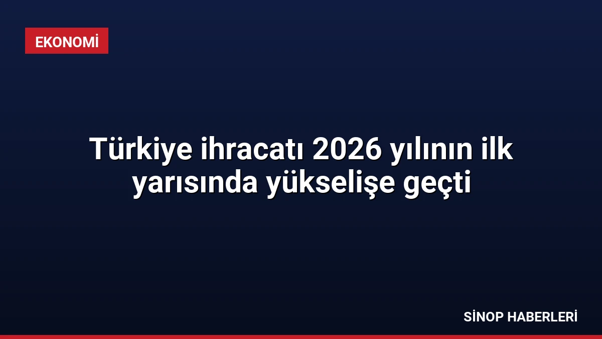 Türkiye ihracatı 2026 yılının ilk yarısında yükselişe geçti