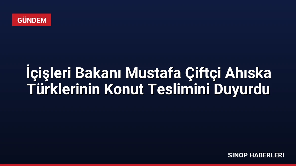 İçişleri Bakanı Mustafa Çiftçi Ahıska Türklerinin Konut Teslimini Duyurdu