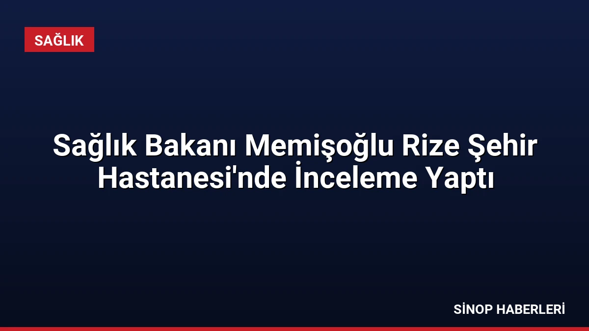 Sağlık Bakanı Memişoğlu Rize Şehir Hastanesi’nde İnceleme Yaptı