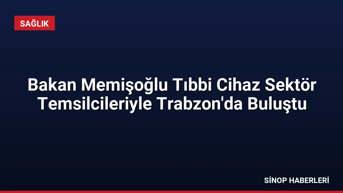 Bakan Memişoğlu Tıbbi Cihaz Sektör Temsilcileriyle Trabzon’da Buluştu