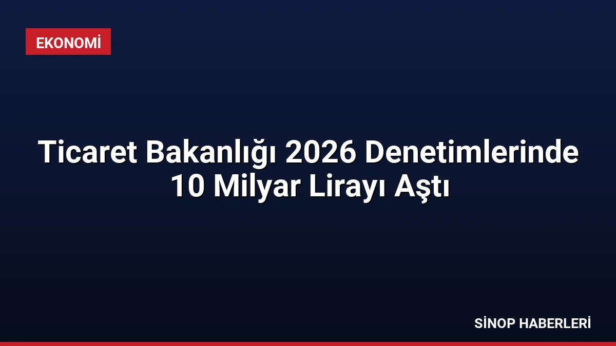 Ticaret Bakanlığı 2026 Denetimlerinde 10 Milyar Lirayı Aştı